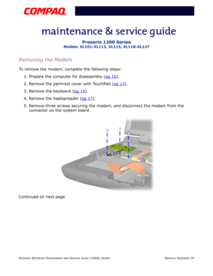 Page 25PRESARIO NOTEBOOK MAINTENANCE AND SERVICE GUIDE 1200XL SERIESREMOVAL SEQUENCE 25
Presario 1200 Series
Models: XL101-XL113, XL115, XL118-XL127
Removing the Modem
To remove the modem, complete the following steps:
1. Prepare the computer for disassembly (pg 10
).
2. Remove the palmrest cover with TouchPad (pg 13
).
3. Remove the keyboard (pg 15
).
4. Remove the heatspreader (pg 17
).
5. Remove three screws securing the modem, and disconnect the modem from the 
connector on the system board.
Continued on...