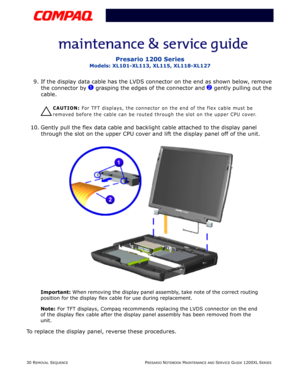 Page 3030 REMOVAL SEQUENCEPRESARIO NOTEBOOK MAINTENANCE AND SERVICE GUIDE 1200XL SERIES
Presario 1200 Series
Models: XL101-XL113, XL115, XL118-XL127
9. If the display data cable has the LVDS connector on the end as shown below, remove 
the connector by 
1 grasping the edges of the connector and 2 gently pulling out the 
cable.
Ä
ÄÄ Ä
CAUTION: For TFT displays, the connector on the end of the flex cable must be 
removed before the cable can be routed through the slot on the upper CPU cover.
10. Gently pull the...