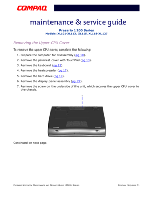 Page 31PRESARIO NOTEBOOK MAINTENANCE AND SERVICE GUIDE 1200XL SERIESREMOVAL SEQUENCE 31
Presario 1200 Series
Models: XL101-XL113, XL115, XL118-XL127
Removing the Upper CPU Cover
To remove the upper CPU cover, complete the following:
1. Prepare the computer for disassembly (pg 10
).
2. Remove the palmrest cover with TouchPad (pg 13
).
3. Remove the keyboard (pg 15
).
4. Remove the heatspreader (pg 17
).
5. Remove the hard drive (pg 19
).
6. Remove the display panel assembly (pg 27
).
7. Remove the screw on the...