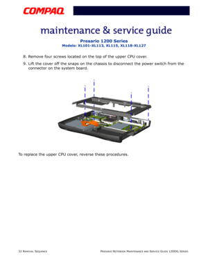 Page 3232 REMOVAL SEQUENCEPRESARIO NOTEBOOK MAINTENANCE AND SERVICE GUIDE 1200XL SERIES
Presario 1200 Series
Models: XL101-XL113, XL115, XL118-XL127
8. Remove four screws located on the top of the upper CPU cover.
9. Lift the cover off the snaps on the chassis to disconnect the power switch from the 
connector on the system board.
To replace the upper CPU cover, reverse these procedures. 