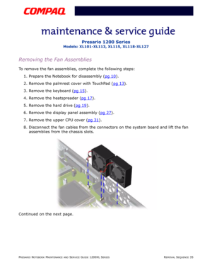 Page 35PRESARIO NOTEBOOK MAINTENANCE AND SERVICE GUIDE 1200XL SERIESREMOVAL SEQUENCE 35
Presario 1200 Series
Models: XL101-XL113, XL115, XL118-XL127
Removing the Fan Assemblies
To remove the fan assemblies, complete the following steps:
1. Prepare the Notebook for disassembly (pg 10
).
2. Remove the palmrest cover with TouchPad (pg 13
).
3. Remove the keyboard (pg 15
).
4. Remove the heatspreader (pg 17
).
5. Remove the hard drive (pg 19
).
6. Remove the display panel assembly (pg 27
).
7. Remove the upper CPU...