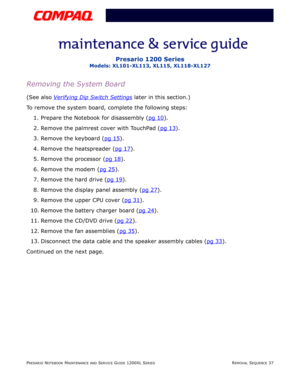 Page 37PRESARIO NOTEBOOK MAINTENANCE AND SERVICE GUIDE 1200XL SERIESREMOVAL SEQUENCE 37
Presario 1200 Series
Models: XL101-XL113, XL115, XL118-XL127
Removing the System Board
(See also Verifying Dip Switch Settings later in this section.)
To remove the system board, complete the following steps:
1. Prepare the Notebook for disassembly (pg 10
).
2. Remove the palmrest cover with TouchPad (pg 13
).
3. Remove the keyboard (pg 15
).
4. Remove the heatspreader (pg 17
).
5. Remove the processor (pg 18
).
6. Remove...