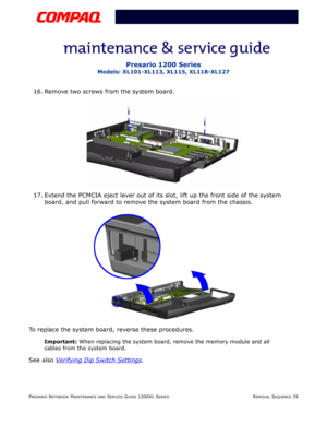 Page 39PRESARIO NOTEBOOK MAINTENANCE AND SERVICE GUIDE 1200XL SERIESREMOVAL SEQUENCE 39
Presario 1200 Series
Models: XL101-XL113, XL115, XL118-XL127
16. Remove two screws from the system board.
17. Extend the PCMCIA eject lever out of its slot, lift up the front side of the system 
board, and pull forward to remove the system board from the chassis.
To replace the system board, reverse these procedures.
Important: When replacing the system board, remove the memory module and all 
cables from the system board....