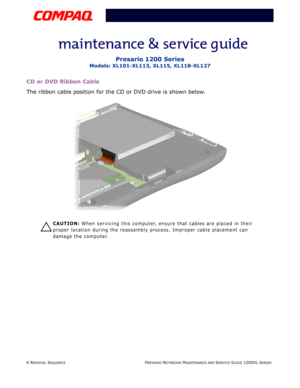 Page 66 REMOVAL SEQUENCEPRESARIO NOTEBOOK MAINTENANCE AND SERVICE GUIDE 1200XL SERIES
Presario 1200 Series
Models: XL101-XL113, XL115, XL118-XL127
CD or DVD Ribbon Cable
The ribbon cable position for the CD or DVD drive is shown below.
Ä
ÄÄ Ä
CAUTION: When servicing this computer, ensure that cables are placed in their 
proper location during the reassembly process. Improper cable placement can 
damage the computer. 