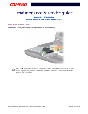 Page 9PRESARIO NOTEBOOK MAINTENANCE AND SERVICE GUIDE 1200XL SERIESREMOVAL SEQUENCE 9
Presario 1200 Series
Models: XL101-XL113, XL115, XL118-XL127
Hard Drive Ribbon Cable
The ribbon cable position for the hard drive is shown below.
Ä
ÄÄ Ä
CAUTION: When servicing this computer, ensure that cables are placed in their 
proper location during the reassembly process. Improper cable placement can 
damage the computer. 