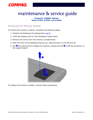 Page 13PRESARIO NOTEBOOK MAINTENANCE AND SERVICE GUIDE 1200XL SERIESREMOVAL SEQUENCE 13
Presario 1200XL Series
Model XL300, XL300A, and XL300B
Removing the Memory Module
To remove the memory module, complete the following steps:
1. Prepare the Notebook for disassembly (pg 9
).
2. Close the display and turn the Notebook upside down.
3. Remove the screw from the memory compartment.
4. With the front of the Notebook facing you, slide the door to the left and lift.
5. Pull 
1 the side levers to release the memory...