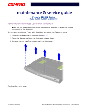 Page 1414 REMOVAL SEQUENCEPRESARIO NOTEBOOK MAINTENANCE AND SERVICE GUIDE 1200XL SERIES
Presario 1200XL Series
Model XL300, XL300A, and XL300B
Removing the Palmrest Cover with TouchPad
Note: It is not necessary to remove the display panel assembly to access the interior 
components of the Notebook.
To remove the Palmrest Cover with TouchPad, complete the following steps:
1. Prepare the Notebook for disassembly (pg 9
).
2. Close the display and turn the Notebook upside down.
3. Remove four screws from underneath...