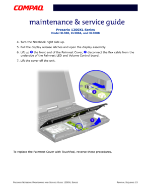 Page 15PRESARIO NOTEBOOK MAINTENANCE AND SERVICE GUIDE 1200XL SERIESREMOVAL SEQUENCE 15
Presario 1200XL Series
Model XL300, XL300A, and XL300B
4. Turn the Notebook right side up.
5. Pull the display release latches and open the display assembly.
6. Lift up 
1 the front end of the Palmrest Cover, 2 disconnect the flex cable from the 
underside of the Palmrest LED and Volume Control board.
7. Lift the cover off the unit.
To replace the Palmrest Cover with TouchPad, reverse these procedures. 