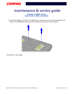 Page 19PRESARIO NOTEBOOK MAINTENANCE AND SERVICE GUIDE 1200XL SERIESREMOVAL SEQUENCE 19
Presario 1200XL Series
Model XL300, XL300A, and XL300B
5. Close the Display, turn the unit upside down, and remove two screws located at the 
back of the Notebook that secure the Internet Zone cover to the chassis .
Continued on next page. 