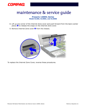 Page 21PRESARIO NOTEBOOK MAINTENANCE AND SERVICE GUIDE 1200XL SERIESREMOVAL SEQUENCE 21
Presario 1200XL Series
Model XL300, XL300A, and XL300B
8. Lift up one corner of the Internet Zone cover and push forward from the back (center 
piece) 
1 to release the snaps on the Internet Zone cover.
9. Remove Internet Zone cover 
2 from the chassis.
To replace the Internet Zone Cover, reverse these procedures. 