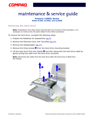 Page 2424 REMOVAL SEQUENCEPRESARIO NOTEBOOK MAINTENANCE AND SERVICE GUIDE 1200XL SERIES
Presario 1200XL Series
Model XL300, XL300A, and XL300B
Removing the Hard Drive
Note: Illustrations may show parts removed that are not part of this procedure. It is 
necessary to remove only the parts listed in the written procedure.
To remove the hard drive, complete the following steps:
1. Prepare the Notebook for disassembly (pg 9
).
2. Remove the Palmrest Cover with TouchPad (pg 14
).
3. Remove the Heatspreader (pg 17...