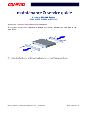 Page 25PRESARIO NOTEBOOK MAINTENANCE AND SERVICE GUIDE 1200XL SERIESREMOVAL SEQUENCE 25
Presario 1200XL Series
Model XL300, XL300A, and XL300B
Removing the Hard Drive Mounting Brackets
To remove the hard drive mounting brackets, remove two screws from each side of the 
hard drive.
To replace the hard drive and mounting brackets, reverse these procedures. 