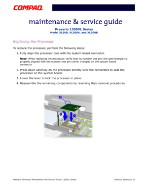 Page 27PRESARIO NOTEBOOK MAINTENANCE AND SERVICE GUIDE 1200XL SERIESREMOVAL SEQUENCE 27
Presario 1200XL Series
Model XL300, XL300A, and XL300B
Replacing the Processor 
To replace the processor, perform the following steps:
1. Fully align the processor pins with the system board connector.
Note: When replacing the processor, verify that its number one pin (the gold triangle) is 
properly aligned with the number one pin (silver triangle) on the system board 
connector.
2. Press down carefully on the processor...