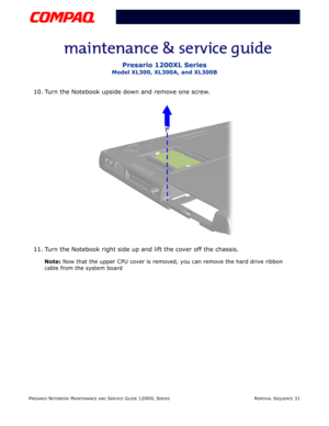 Page 31PRESARIO NOTEBOOK MAINTENANCE AND SERVICE GUIDE 1200XL SERIESREMOVAL SEQUENCE 31
Presario 1200XL Series
Model XL300, XL300A, and XL300B
10. Turn the Notebook upside down and remove one screw.
11. Turn the Notebook right side up and lift the cover off the chassis.
Note: Now that the upper CPU cover is removed, you can remove the hard drive ribbon 
cable from the system board 