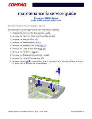 Page 35PRESARIO NOTEBOOK MAINTENANCE AND SERVICE GUIDE 1200XL SERIESREMOVAL SEQUENCE 35
Presario 1200XL Series
Model XL300, XL300A, and XL300B
Removing the Power Supply Board
To remove the power supply board, complete following steps:
1. Prepare the Notebook for disassembly (pg 9
).
2. Remove the Palmrest Cover with TouchPad (pg 14
).
3. Remove the keyboard (pg 16
).
4. Remove the Heatspreader (pg 17
).
5. Remove the Internet Zone cover (pg 18
).
6. Remove the LVDS button board (pg 22
).
7. Remove the hard...