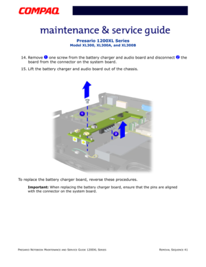 Page 41PRESARIO NOTEBOOK MAINTENANCE AND SERVICE GUIDE 1200XL SERIESREMOVAL SEQUENCE 41
Presario 1200XL Series
Model XL300, XL300A, and XL300B
14. Remove 1 one screw from the battery charger and audio board and disconnect 2 the 
board from the connector on the system board.
15. Lift the battery charger and audio board out of the chassis.
To replace the battery charger board, reverse these procedures.
Important: When replacing the battery charger board, ensure that the pins are aligned 
with the connector on the...