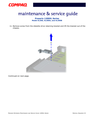 Page 43PRESARIO NOTEBOOK MAINTENANCE AND SERVICE GUIDE 1200XL SERIESREMOVAL SEQUENCE 43
Presario 1200XL Series
Model XL300, XL300A, and XL300B
11. Remove screw from the diskette drive retaining bracket and lift the bracket out of the 
chassis.
Continued on next page. 