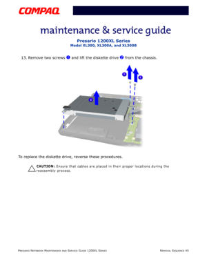 Page 45PRESARIO NOTEBOOK MAINTENANCE AND SERVICE GUIDE 1200XL SERIESREMOVAL SEQUENCE 45
Presario 1200XL Series
Model XL300, XL300A, and XL300B
13. Remove two screws 1 and lift the diskette drive 2 from the chassis.
To replace the diskette drive, reverse these procedures.
Ä
CAUTION: Ensure that cables are placed in their proper locations during the 
reassembly process. 