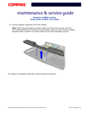 Page 47PRESARIO NOTEBOOK MAINTENANCE AND SERVICE GUIDE 1200XL SERIESREMOVAL SEQUENCE 47
Presario 1200XL Series
Model XL300, XL300A, and XL300B
11. Lift the speaker assembly from the chassis.
Note: Before disconnecting the speaker cables from the system board, verify the 
color coded positioning of the left and right speaker cables to ensure that the speaker 
assembly cable is placed in its proper location during the reassembly process.
To replace the speaker assembly, reverse these procedures. 