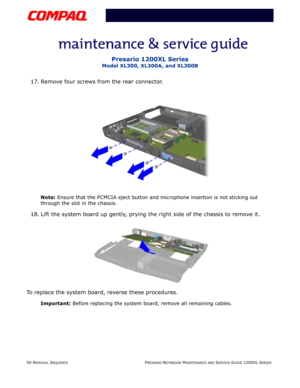 Page 5050 REMOVAL SEQUENCEPRESARIO NOTEBOOK MAINTENANCE AND SERVICE GUIDE 1200XL SERIES
Presario 1200XL Series
Model XL300, XL300A, and XL300B
17. Remove four screws from the rear connector.
Note: Ensure that the PCMCIA eject button and microphone insertion is not sticking out 
through the slot in the chassis.
18. Lift the system board up gently, prying the right side of the chassis to remove it.
To replace the system board, reverse these procedures.
Important: Before replacing the system board, remove all...