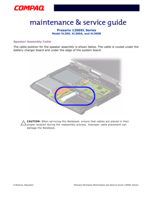 Page 66 REMOVAL SEQUENCEPRESARIO NOTEBOOK MAINTENANCE AND SERVICE GUIDE 1200XL SERIES
Presario 1200XL Series
Model XL300, XL300A, and XL300B
Speaker Assembly Cable
The cable position for the speaker assembly is shown below. The cable is routed under the 
battery charger board and under the edge of the system board.
Ä
CAUTION: When servicing this Notebook, ensure that cables are placed in their 
proper location during the reassembly process. Improper cable placement can 
damage the Notebook. 