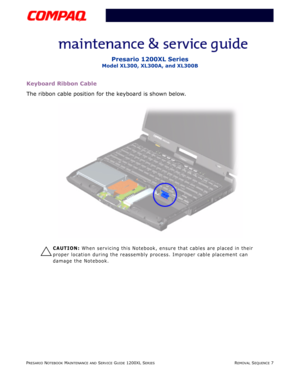 Page 7PRESARIO NOTEBOOK MAINTENANCE AND SERVICE GUIDE 1200XL SERIESREMOVAL SEQUENCE 7
Presario 1200XL Series
Model XL300, XL300A, and XL300B
Keyboard Ribbon Cable
The ribbon cable position for the keyboard is shown below.
Ä
CAUTION: When servicing this Notebook, ensure that cables are placed in their 
proper location during the reassembly process. Improper cable placement can 
damage the Notebook. 