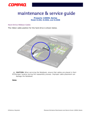 Page 88 REMOVAL SEQUENCEPRESARIO NOTEBOOK MAINTENANCE AND SERVICE GUIDE 1200XL SERIES
Presario 1200XL Series
Model XL300, XL300A, and XL300B
Hard Drive Ribbon Cable
The ribbon cable position for the hard drive is shown below.
Ä
CAUTION: When servicing the Notebook, ensure that cables are placed in their 
proper location during the reassembly process. Improper cable placement can 
damage the Notebook.
Note:  