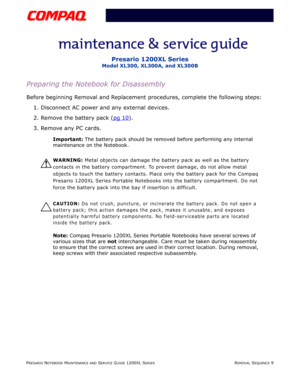 Page 9PRESARIO NOTEBOOK MAINTENANCE AND SERVICE GUIDE 1200XL SERIESREMOVAL SEQUENCE 9
Presario 1200XL Series
Model XL300, XL300A, and XL300B
Preparing the Notebook for Disassembly
Before beginning Removal and Replacement procedures, complete the following steps:
1. Disconnect AC power and any external devices.
2. Remove the battery pack (pg 10
).
3. Remove any PC cards.
Important: The battery pack should be removed before performing any internal 
maintenance on the Notebook.
Å
WARNING: Metal objects can damage...