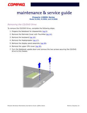 Page 106PRESARIO NOTEBOOK MAINTENANCE AND SERVICE GUIDE 1200XL SERIESREMOVAL SEQUENCE 33
Presario 1200XL Series
Model XL300, XL300A, and XL300B
Removing the CD/DVD Drive
To remove the CD/DVD Drive, complete the following steps:
1. Prepare the Notebook for disassembly (pg 9
).
2. Remove the Palmrest Cover with TouchPad (pg 14
).
3. Remove the keyboard (pg 16
).
4. Remove the Heatspreader (pg 17
).
5. Remove the display panel assembly (pg 28
).
6. Remove the upper CPU cover (pg 30
).
7. Turn the Notebook upside...