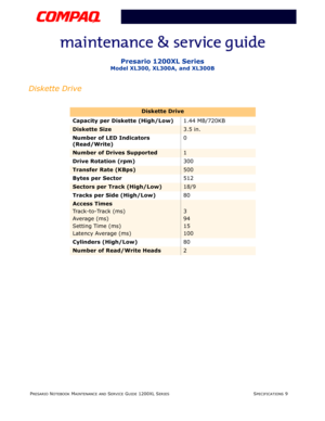 Page 22PRESARIO NOTEBOOK MAINTENANCE AND SERVICE GUIDE 1200XL SERIESSPECIFICATIONS 9
Presario 1200XL Series
Model XL300, XL300A, and XL300B
Diskette Drive
Diskette Drive
Capacity per Diskette (High/Low)1.44 MB/720KB
Diskette Size3.5 in.
Number of LED Indicators 
(Read/Write)0
Number of Drives Supported1
Drive Rotation (rpm)300
Transfer Rate (KBps) 500
Bytes per Sector512
Sectors per Track (High/Low)18/9
Tracks per Side (High/Low) 80
Access Times
Track-to-Track (ms)
Average (ms)
Setting Time (ms)
Latency Average...