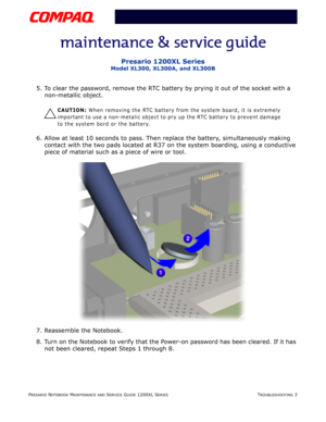 Page 40PRESARIO NOTEBOOK MAINTENANCE AND SERVICE GUIDE 1200XL SERIESTROUBLESHOOTING 3
Presario 1200XL Series
Model XL300, XL300A, and XL300B
5. To clear the password, remove the RTC battery by prying it out of the socket with a 
non-metallic object. 
Ä
CAUTION: When removing the RTC battery from the system board, it is extremely 
important to use a non-metalic object to pry up the RTC battery to prevent damage 
to the system bord or the battery.
6. Allow at least 10 seconds to pass. Then replace the battery,...