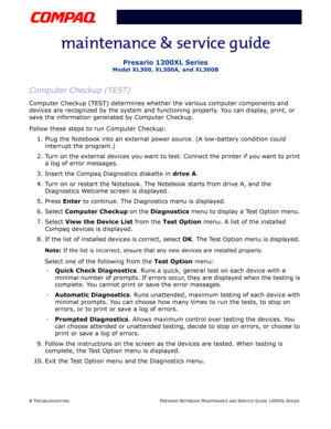 Page 458 TROUBLESHOOTINGPRESARIO NOTEBOOK MAINTENANCE AND SERVICE GUIDE 1200XL SERIES
Presario 1200XL Series
Model XL300, XL300A, and XL300B
Computer Checkup (TEST)
Computer Checkup (TEST) determines whether the various computer components and 
devices are recognized by the system and functioning properly. You can display, print, or 
save the information generated by Computer Checkup.
Follow these steps to run Computer Checkup:
1. Plug the Notebook into an external power source. (A low-battery condition could...