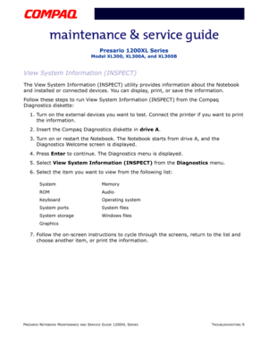 Page 46PRESARIO NOTEBOOK MAINTENANCE AND SERVICE GUIDE 1200XL SERIESTROUBLESHOOTING 9
Presario 1200XL Series
Model XL300, XL300A, and XL300B
View System Information (INSPECT)
The View System Information (INSPECT) utility provides information about the Notebook 
and installed or connected devices. You can display, print, or save the information. 
Follow these steps to run View System Information (INSPECT) from the Compaq 
Diagnostics diskette: 
1. Turn on the external devices you want to test. Connect the...