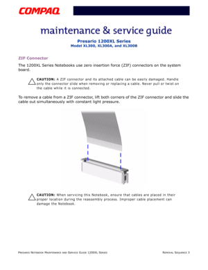 Page 76PRESARIO NOTEBOOK MAINTENANCE AND SERVICE GUIDE 1200XL SERIESREMOVAL SEQUENCE 3
Presario 1200XL Series
Model XL300, XL300A, and XL300B
ZIF Connector
The 1200XL Series Notebooks use zero insertion force (ZIF) connectors on the system 
board.
Ä
CAUTION: A ZIF connector and its attached cable can be easily damaged. Handle 
only the connector slide when removing or replacing a cable. Never pull or twist on 
the cable while it is connected.
To remove a cable from a ZIF connector, lift both corners of the ZIF...