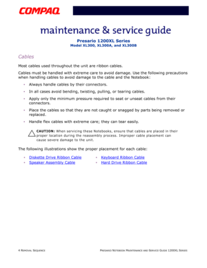 Page 774 REMOVAL SEQUENCEPRESARIO NOTEBOOK MAINTENANCE AND SERVICE GUIDE 1200XL SERIES
Presario 1200XL Series
Model XL300, XL300A, and XL300B
Cables
Most cables used throughout the unit are ribbon cables.
Cables must be handled with extreme care to avoid damage. Use the following precautions 
when handling cables to avoid damage to the cable and the Notebook:
Always handle cables by their connectors.
In all cases avoid bending, twisting, pulling, or tearing cables.
Apply only the minimum pressure required to...