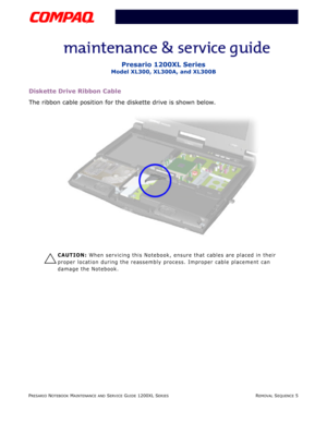 Page 78PRESARIO NOTEBOOK MAINTENANCE AND SERVICE GUIDE 1200XL SERIESREMOVAL SEQUENCE 5
Presario 1200XL Series
Model XL300, XL300A, and XL300B
Diskette Drive Ribbon Cable
The ribbon cable position for the diskette drive is shown below.
Ä
CAUTION: When servicing this Notebook, ensure that cables are placed in their 
proper location during the reassembly process. Improper cable placement can 
damage the Notebook. 