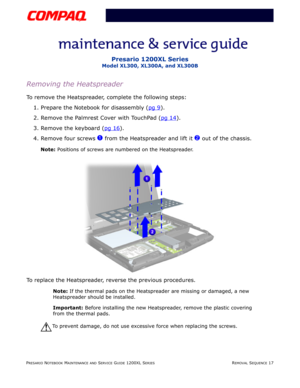 Page 90PRESARIO NOTEBOOK MAINTENANCE AND SERVICE GUIDE 1200XL SERIESREMOVAL SEQUENCE 17
Presario 1200XL Series
Model XL300, XL300A, and XL300B
Removing the Heatspreader
To remove the Heatspreader, complete the following steps:
1. Prepare the Notebook for disassembly (pg 9
).
2. Remove the Palmrest Cover with TouchPad (pg 14
).
3. Remove the keyboard (pg 16
).
4. Remove four screws 
1 from the Heatspreader and lift it 2 out of the chassis.
Note: Positions of screws are numbered on the Heatspreader.
To replace...