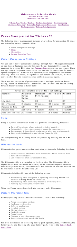 Page 18United States     January 3, 2003 
 
Maintenance & Service Guide
Presario 1200 Series
Models: 1230 and 1232 
 | Home Page | Notice | Preface | Product Description | Troubleshooting  
Illustrated Parts Map | Removal & Replacement Procedures | Specifications 
Pin Assignments | Battery Pack Operations
Power Management for Windows 95
The following power management features are available for conserving AC \
power 
and extending battery operating time:
l     Power Management Settings
l     Sleep
l...
