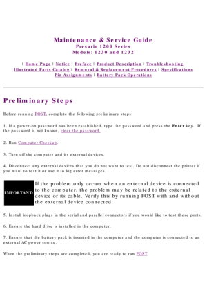 Page 19United States     January 3, 2003 
 
Maintenance & Service Guide
Presario 1200 Series
Models: 1230 and 1232 
 | Home Page | Notice | Preface | Product Description | Troubleshooting  
Illustrated Parts Catalog | Removal & Replacement Procedures | Specifications 
Pin Assignments | Battery Pack Operations
Preliminary Steps
Before running POST, complete the following preliminary steps:
1. If a power-on password has been established, type the password and pr\
ess the Enter key.  If 
the password is not known,...
