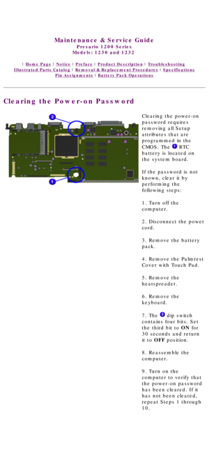 Page 21United States     January 3, 2003 
 
Maintenance & Service Guide
Presario 1200 Series
Models: 1230 and 1232  
 | Home Page | Notice | Preface | Product Description | Troubleshooting  
Illustrated Parts Catalog | Removal & Replacement Procedures | Specifications 
Pin Assignments | Battery Pack Operations
Clearing the Power-on Password
Clearing the power-on 
password requires 
removing all Setup 
attributes that are 
programmed in the 
CMOS. The 
 RTC 
battery is located on 
the system board.
If the...