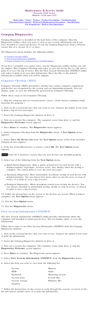 Page 22  
Maintenance & Service Guide
Presario 1200 Series
Models: 1230 and 1232 
 | Home Page | Notice | Preface | Product Description | Troubleshooting  
Illustrated Parts Catalog | Removal & Replacement Procedures | Specifications 
Pin Assignments | Battery Pack Operations
Compaq Diagnostics
Compaq Diagnostics is installed on the hard drive of the computer. Run t\
he 
Diagnostics utilities when you want to view or test system information a\
nd if you 
have installed or connected devices. If you run Compaq...