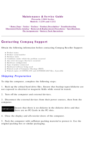 Page 23United States     January 3, 2003 
 
Maintenance & Service Guide
Presario 1200 Series
Models: 1230 and 1232 
 | Home Page | Notice | Preface | Product Description | Troubleshooting  
Illustrated Parts Catalog | Removal & Replacement Procedures | Specifications 
Pin Assignments | Battery Pack Operations
Contacting Compaq Support
Obtain the following information before contacting Compaq Reseller Suppo\
rt: 
l     Product name
l     Product serial number 
l     Purchase date
l     Conditions under which the...