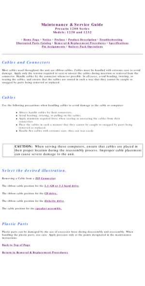 Page 39United States     January 3, 2003 
 
Maintenance & Service Guide
Presario 1200 Series
Models: 1230 and 1232 
 | Home Page | Notice | Preface | Product Description | Troubleshooting  
Illustrated Parts Catalog | Removal & Replacement Procedures | Specifications 
Pin Assignments | Battery Pack Operations
Cables and Connectors
Most cables used throughout the unit are ribbon cables. Cables must be h\
andled with extreme care to avoid 
damage. Apply only the tension required to seat or unseat the cables dur\...