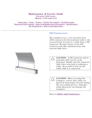 Page 40United States     January 3, 2003 
 
Maintenance & Service Guide
Presario 1200 Series
Models: 1230 and 1232 
 | Home Page | Notice | Preface | Product Description | Troubleshooting  
Illustrated Parts Catalog | Removal & Replacement Procedures | Specifications 
Pin Assignments | Battery Pack Operations
ZIF Connectors
The computer uses a zero insertion force 
(ZIF) connector for the keyboard cable to the 
system board. To remove a cable from a ZIF 
connector, lift both corners of the ZIF 
connector and...