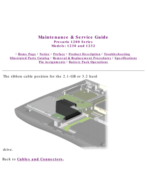 Page 41United States     January 3, 2003 
 
 
Maintenance & Service Guide
Presario 1200 Series
Models: 1230 and 1232 
 | Home Page | Notice | Preface | Product Description | Troubleshooting  
Illustrated Parts Catalog | Removal & Replacement Procedures | Specifications 
Pin Assignments | Battery Pack Operations
The ribbon cable position for the 2.1-GB or 3.2 hard 
drive.
Back to Cables and Connectors.  
