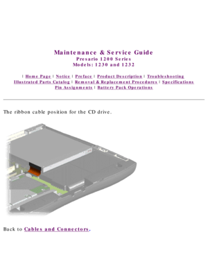 Page 42United States     January 3, 2003 
 
 
Maintenance & Service Guide
Presario 1200 Series
Models: 1230 and 1232 
 | Home Page | Notice | Preface | Product Description | Troubleshooting  
Illustrated Parts Catalog | Removal & Replacement Procedures | Specifications 
Pin Assignments | Battery Pack Operations
The ribbon cable position for the CD drive.
 
Back to Cables and Connectors.  