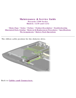 Page 43United States     January 3, 2003 
 
 
Maintenance & Service Guide
Presario 1200 Series
Models: 1230 and 1232 
 | Home Page | Notice | Preface | Product Description | Troubleshooting  
Illustrated Parts Catalog | Removal & Replacement Procedures | Specifications 
Pin Assignments | Battery Pack Operations
The ribbon cable position for the diskette drive.
Back to Cables and Connectors.  