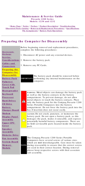 Page 45United States     January 3, 2003 
 
Maintenance & Service Guide
Presario 1200 Series
Models: 1230 and 1232 
 | Home Page | Notice | Preface | Product Description | Troubleshooting  
Illustrated Parts Catalog | Removal & Replacement Procedures | Specifications 
Pin Assignments | Battery Pack Operations
Preparing the Computer for Disassembly
Electrostatic 
Discharge
Service 
Considerations
Cables and 
Connectors
Preparing the 
Computer for 
Disassembly
Battery Pack
Palmrest 
Cover with 
Touch Pad...