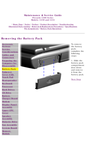 Page 46United States     January 3, 2003 
 
Maintenance & Service Guide
Presario 1200 Series
Models: 1230 and 1232 
 | Home Page | Notice | Preface | Product Description | Troubleshooting  
Illustrated Parts Catalog | Removal & Replacement Procedures | Specifications 
Pin Assignments | Battery Pack Operations
Removing the Battery Pack
Electrostatic 
Discharge
Service 
Considerations
Cables and 
Connectors
Preparing the 
Computer for 
Disassembly
Battery Pack
Palmrest 
Cover with 
Touch Pad
Heatspreader...