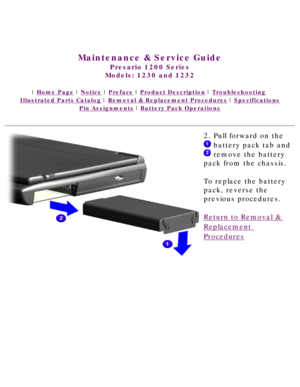 Page 47United States     January 3, 2003 
 
Maintenance & Service Guide
Presario 1200 Series
Models: 1230 and 1232 
 | Home Page | Notice | Preface | Product Description | Troubleshooting  
Illustrated Parts Catalog | Removal & Replacement Procedures | Specifications 
Pin Assignments | Battery Pack Operations
2. Pull forward on the 
 battery pack tab and 
 remove the battery 
pack from the chassis.  
To replace the battery 
pack, reverse the 
previous procedures.
Return to Removal & 
Replacement 
Procedures...